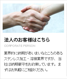 法人のお客様はこちら。業界的に納期があいまいなところのあるステンレス加工・溶接業界ですが、当社は納期厳守をお約束しています。まずはお気軽にご相談ください。