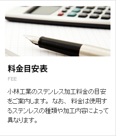 料金目安表。小林工業のステンレス加工料金の目安をご案内します。なお、料金は使用するステンレスの種類や加工内容によって異なります。